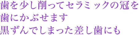 歯を少し削ってセラミックの冠を歯にかぶせます。黒ずんでしまった差し歯にも